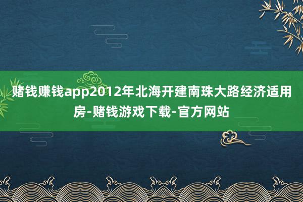 赌钱赚钱app2012年北海开建南珠大路经济适用房-赌钱游戏下载-官方网站