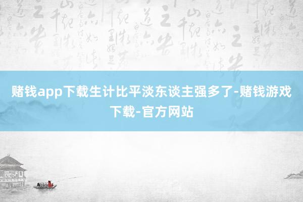 赌钱app下载生计比平淡东谈主强多了-赌钱游戏下载-官方网站