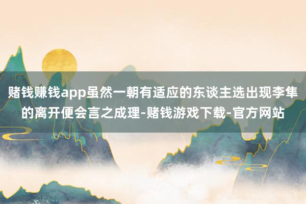 赌钱赚钱app虽然一朝有适应的东谈主选出现李隼的离开便会言之成理-赌钱游戏下载-官方网站