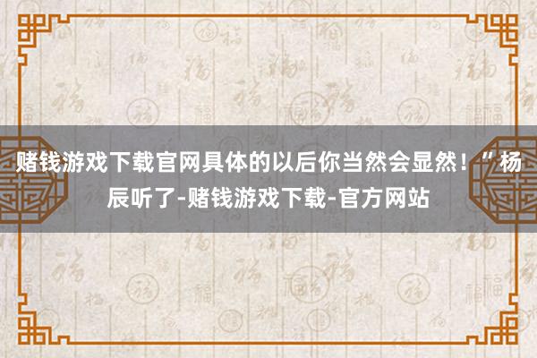 赌钱游戏下载官网具体的以后你当然会显然！”杨辰听了-赌钱游戏下载-官方网站