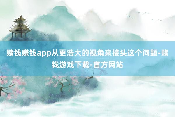 赌钱赚钱app从更浩大的视角来接头这个问题-赌钱游戏下载-官方网站