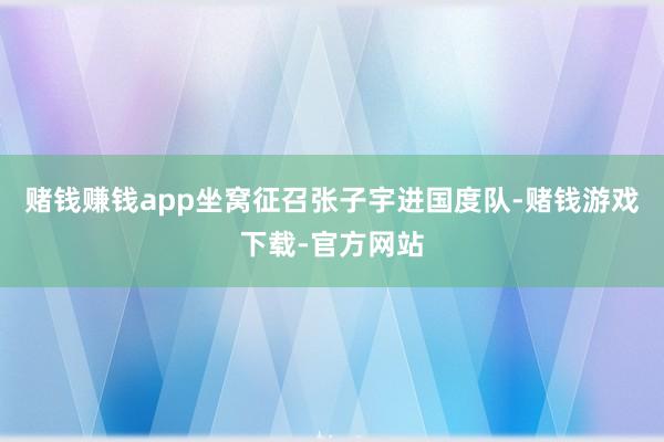 赌钱赚钱app坐窝征召张子宇进国度队-赌钱游戏下载-官方网站