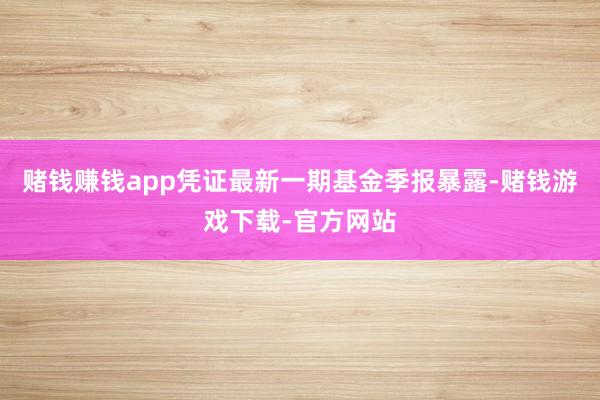 赌钱赚钱app凭证最新一期基金季报暴露-赌钱游戏下载-官方网站