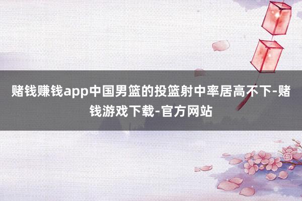 赌钱赚钱app中国男篮的投篮射中率居高不下-赌钱游戏下载-官方网站