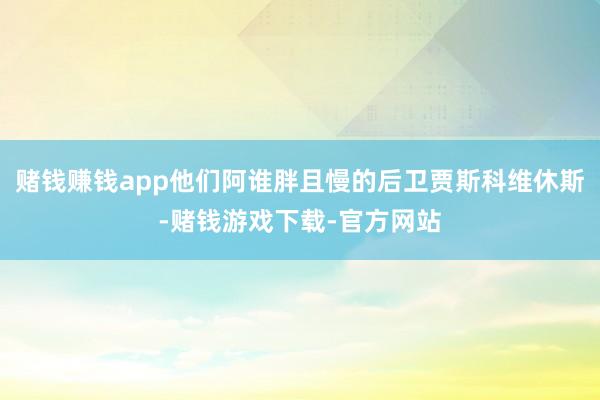 赌钱赚钱app他们阿谁胖且慢的后卫贾斯科维休斯-赌钱游戏下载-官方网站