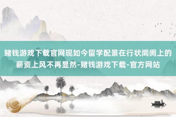 赌钱游戏下载官网现如今留学配景在行状阛阓上的薪资上风不再显然-赌钱游戏下载-官方网站