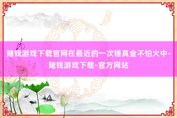 赌钱游戏下载官网在最近的一次锤真金不怕火中-赌钱游戏下载-官方网站