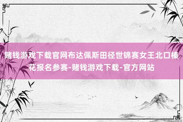 赌钱游戏下载官网布达佩斯田径世锦赛女王北口榛花报名参赛-赌钱游戏下载-官方网站