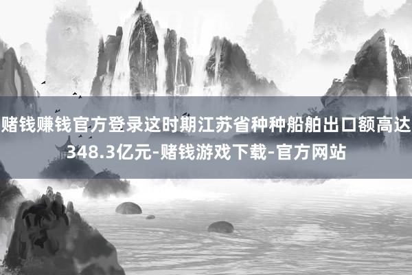 赌钱赚钱官方登录这时期江苏省种种船舶出口额高达348.3亿元-赌钱游戏下载-官方网站