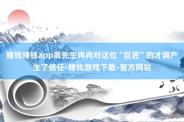 赌钱赚钱app翁先生冉冉对这位“巨匠”的才调产生了信任-赌钱游戏下载-官方网站