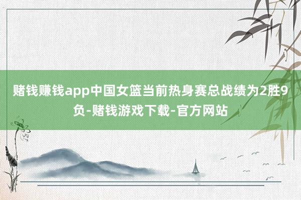 赌钱赚钱app中国女篮当前热身赛总战绩为2胜9负-赌钱游戏下载-官方网站