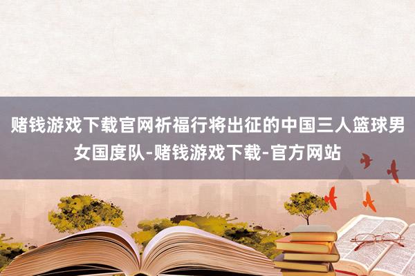 赌钱游戏下载官网祈福行将出征的中国三人篮球男女国度队-赌钱游戏下载-官方网站