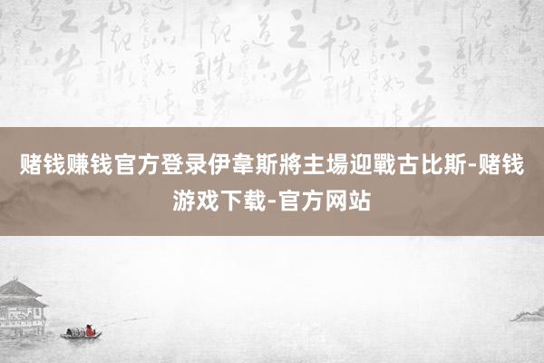 赌钱赚钱官方登录伊韋斯將主場迎戰古比斯-赌钱游戏下载-官方网站