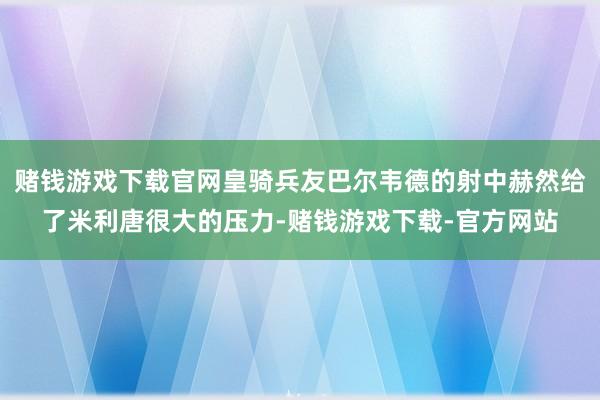 赌钱游戏下载官网皇骑兵友巴尔韦德的射中赫然给了米利唐很大的压力-赌钱游戏下载-官方网站