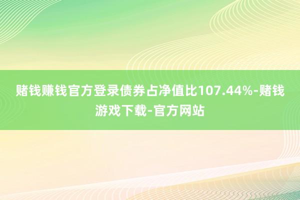 赌钱赚钱官方登录债券占净值比107.44%-赌钱游戏下载-官方网站