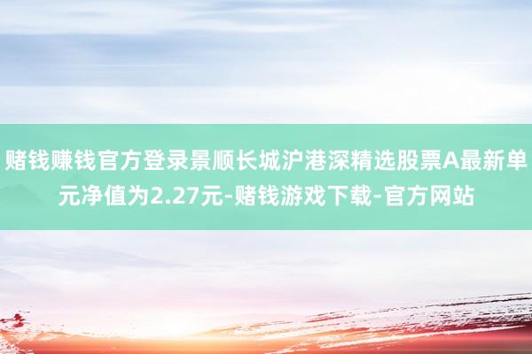 赌钱赚钱官方登录景顺长城沪港深精选股票A最新单元净值为2.27元-赌钱游戏下载-官方网站