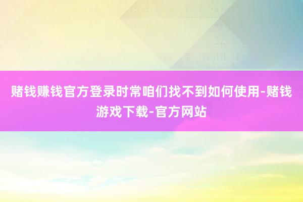 赌钱赚钱官方登录时常咱们找不到如何使用-赌钱游戏下载-官方网站