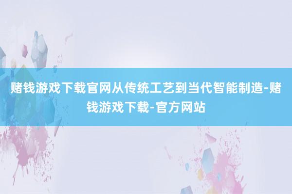 赌钱游戏下载官网从传统工艺到当代智能制造-赌钱游戏下载-官方网站