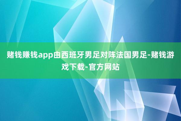 赌钱赚钱app由西班牙男足对阵法国男足-赌钱游戏下载-官方网站