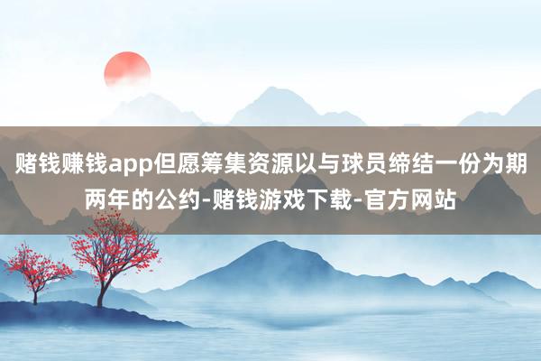 赌钱赚钱app但愿筹集资源以与球员缔结一份为期两年的公约-赌钱游戏下载-官方网站