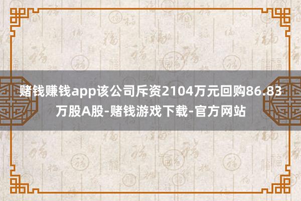 赌钱赚钱app该公司斥资2104万元回购86.83万股A股-赌钱游戏下载-官方网站