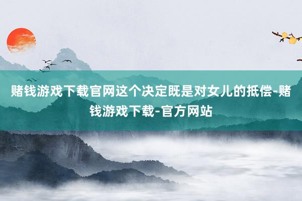 赌钱游戏下载官网这个决定既是对女儿的抵偿-赌钱游戏下载-官方网站