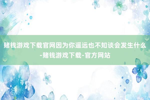 赌钱游戏下载官网因为你遥远也不知谈会发生什么-赌钱游戏下载-官方网站