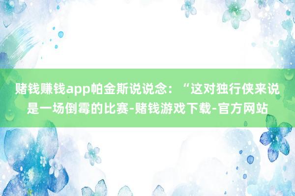 赌钱赚钱app　　帕金斯说说念：“这对独行侠来说是一场倒霉的比赛-赌钱游戏下载-官方网站