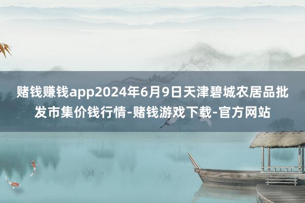 赌钱赚钱app2024年6月9日天津碧城农居品批发市集价钱行情-赌钱游戏下载-官方网站