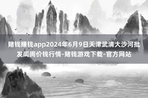 赌钱赚钱app2024年6月9日天津武清大沙河批发阛阓价钱行情-赌钱游戏下载-官方网站