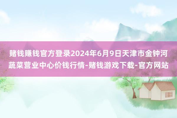 赌钱赚钱官方登录2024年6月9日天津市金钟河蔬菜营业中心价钱行情-赌钱游戏下载-官方网站