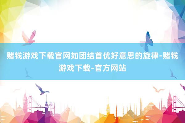 赌钱游戏下载官网如团结首优好意思的旋律-赌钱游戏下载-官方网站