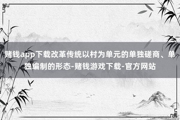 赌钱app下载改革传统以村为单元的单独磋商、单独编制的形态-赌钱游戏下载-官方网站