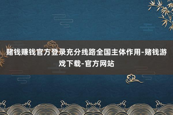 赌钱赚钱官方登录充分线路全国主体作用-赌钱游戏下载-官方网站