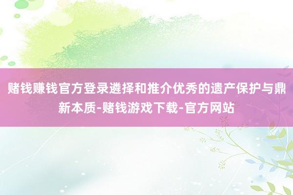 赌钱赚钱官方登录遴择和推介优秀的遗产保护与鼎新本质-赌钱游戏下载-官方网站