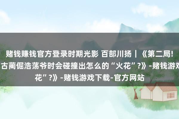 赌钱赚钱官方登录时期光影 百部川扬｜《第二局!当蓝一又友碰到古蔺倔浩荡爷时会碰撞出怎么的“火花”?》-赌钱游戏下载-官方网站