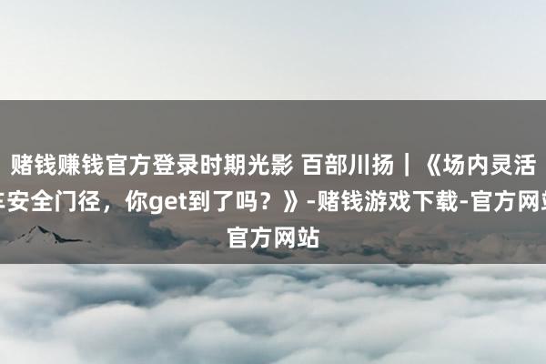 赌钱赚钱官方登录时期光影 百部川扬｜《场内灵活车安全门径，你get到了吗？》-赌钱游戏下载-官方网站