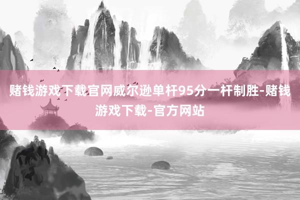 赌钱游戏下载官网威尔逊单杆95分一杆制胜-赌钱游戏下载-官方网站