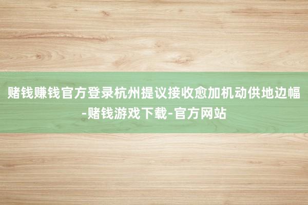 赌钱赚钱官方登录杭州提议接收愈加机动供地边幅-赌钱游戏下载-官方网站