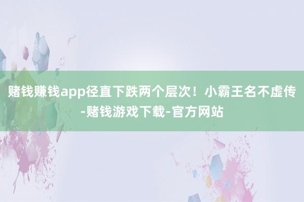 赌钱赚钱app径直下跌两个层次！小霸王名不虚传-赌钱游戏下载-官方网站