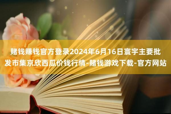 赌钱赚钱官方登录2024年6月16日寰宇主要批发市集京欣西瓜价钱行情-赌钱游戏下载-官方网站