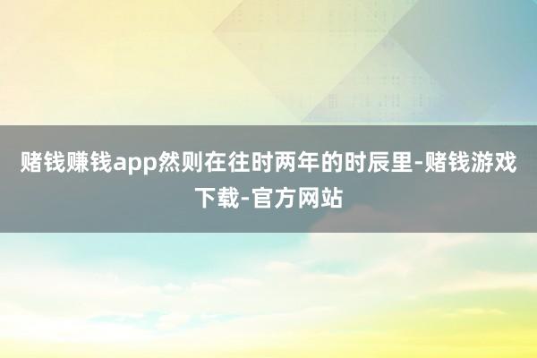 赌钱赚钱app然则在往时两年的时辰里-赌钱游戏下载-官方网站