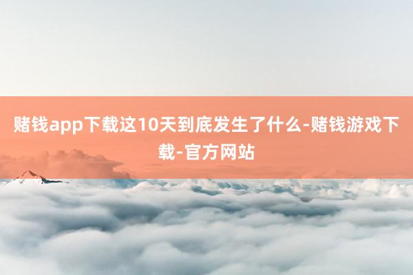 赌钱app下载这10天到底发生了什么-赌钱游戏下载-官方网站