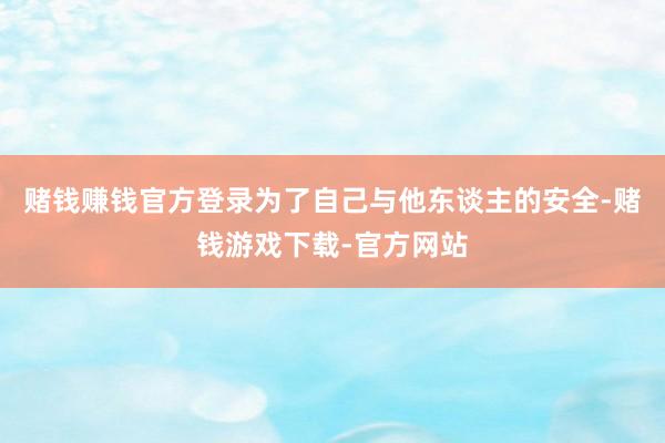 赌钱赚钱官方登录为了自己与他东谈主的安全-赌钱游戏下载-官方网站