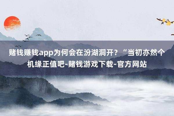 赌钱赚钱app为何会在汾湖洞开？　　“当初亦然个机缘正值吧-赌钱游戏下载-官方网站