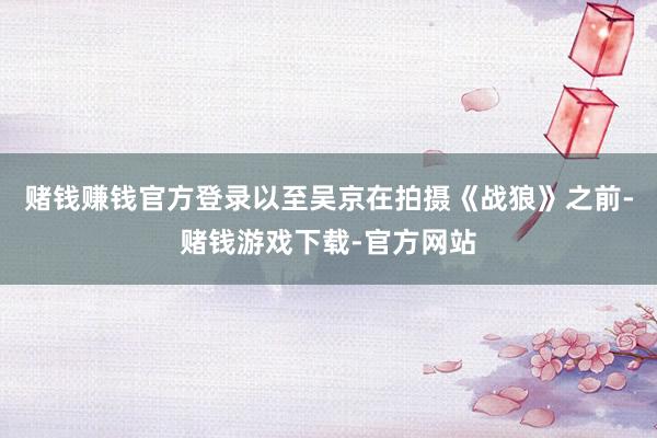 赌钱赚钱官方登录以至吴京在拍摄《战狼》之前-赌钱游戏下载-官方网站