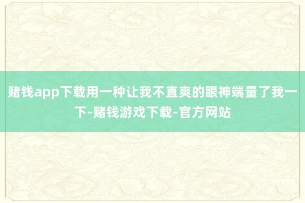 赌钱app下载用一种让我不直爽的眼神端量了我一下-赌钱游戏下载-官方网站