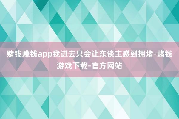 赌钱赚钱app我进去只会让东谈主感到拥堵-赌钱游戏下载-官方网站