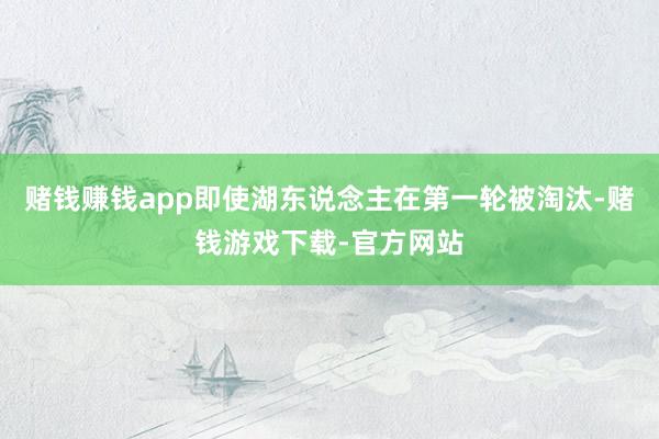 赌钱赚钱app即使湖东说念主在第一轮被淘汰-赌钱游戏下载-官方网站