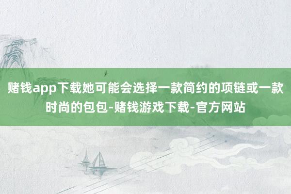 赌钱app下载她可能会选择一款简约的项链或一款时尚的包包-赌钱游戏下载-官方网站